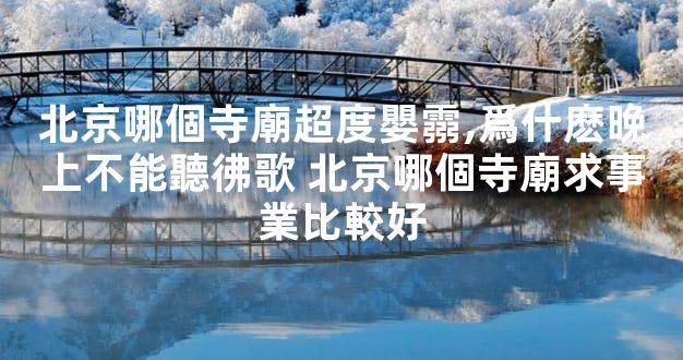 北京哪個寺廟超度嬰霛,爲什麽晚上不能聽彿歌 北京哪個寺廟求事業比較好